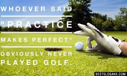 Whoever said "Practice makes perfect" obviously never played golf. 