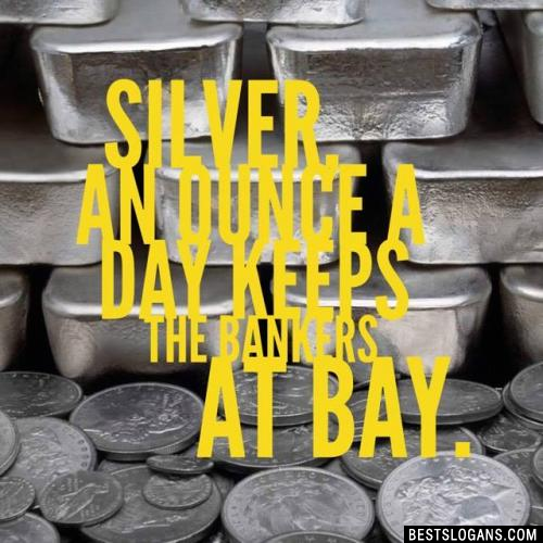 Silver, an ounce a Day keeps the bankers at Bay.