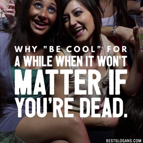 Why "be cool" for a while when it won't matter if you're dead. 